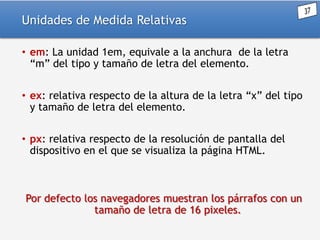 Unidades de Medida Relativas
• em: La unidad 1em, equivale a la anchura de la letra
“m” del tipo y tamaño de letra del elemento.
• ex: relativa respecto de la altura de la letra “x” del tipo
y tamaño de letra del elemento.
• px: relativa respecto de la resolución de pantalla del
dispositivo en el que se visualiza la página HTML.

Por defecto los navegadores muestran los párrafos con un
tamaño de letra de 16 pixeles.

 