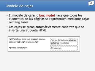 Modelo de cajas
• El modelo de cajas o box model hace que todos los
elementos de las páginas se representen mediante cajas
rectangulares.
• Las cajas se crean automáticamente cada vez que se
inserta una etiqueta HTML

 