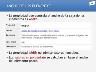 ANCHO DE LOS ELEMENTOS
• La propiedad que controla el ancho de la caja de los
elementos es width.

• La propiedad width no admite valores negativos.
• Los valores en porcentaje se calculan en base al ancho
del elemento padre.

 