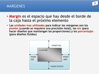 MARGENES
• Margin es el espacio que hay desde el borde de
la caja hasta el próximo elemento
• Las unidades mas utilizadas para indicar los márgenes son los
pixeles (cuando se requiere una precisión total), los em (para
hacer diseños que mantengan las proporciones) y los porcentajes
(para diseños fluidos)

 