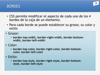 BORDES
• CSS permite modificar el aspecto de cada uno de los 4
bordes de la caja de un elemento.
• Para cada borde se puede establecer su grosor, su color y
estilo
• Grosor:
• border-top-width, border-right-width, border-bottomwidth, border-left-width

• Color:
• border-top-color, border-right-color, border-bottomcolor, border-left-color

• Estilo:
• border-top-style, border-right-style, border-bottomstyle, border-left-style

 