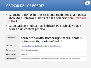 GROSOR DE LOS BORDES
• La anchura de los bordes se indica mediante una medida
absoluta o relativa o mediante las palabras thin, medium
o thick.
• La unidad de medida mas habitual es el pixel, ya que
permite un control preciso.

 