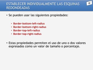 ESTABLECER INDIVIDUALMENTE LAS ESQUINAS
REDONDEADAS
• Se pueden usar las siguientes propiedades:
•
•
•
•

Border-bottom-left-radius
Border-bottom-right-radius
Border-top-left-radius
Border-top-right-radius

• Estas propiedades permiten el uso de uno o dos valores
expresados como un valor de tamaño o porcentaje.

 