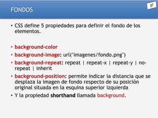 FONDOS
• CSS define 5 propiedades para definir el fondo de los
elementos.
• background-color
• background-image: url("imagenes/fondo.png")
• background-repeat: repeat | repeat-x | repeat-y | norepeat | inherit
• background-position: permite indicar la distancia que se
desplaza la imagen de fondo respecto de su posición
original situada en la esquina superior izquierda
• Y la propiedad shorthand llamada background.

 