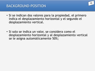 BACKGROUND-POSITION
• Si se indican dos valores para la propiedad, el primero
indica el desplazamiento horizontal y el segundo el
desplazamiento vertical.
• Si solo se indica un valor, se considera como el
desplazamiento horizontal y al desplazamiento vertical
se le asigna automáticamente 50%;

 