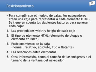 Posicionamiento
• Para cumplir con el modelo de cajas, los navegadores
crean una caja para representar a cada elemento HTML.
Se tiene en cuenta los siguientes factores para generar
cada caja:
1. Las propiedades width y height de cada caja

2. El tipo de elemento HTML (elemento de bloque o
elemento en línea)
3. Posicionamiento de la caja
(normal, relativo, absoluto, fijo o flotante)
4. Las relaciones entre elementos
5. Otra información, como el tamaño de las imágenes o el
tamaño de la ventana del navegador.

 