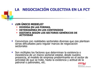 LA  NEGOCIACIÓN COLECTIVA EN LA FCT ¿UN ÚNICO MODELO?  DIVERSA EN LAS FORMAS, HETEROGÉNEA EN LOS CONTENIDOS DISTINTA SEGÚN LOS SECTORES GENÉRICOS DE ACTIVIDAD Convivimos con realidades sectoriales diversas que nos plantean serias dificultades para regular marcos de negociación sectoriales Son múltiples los factores que determinan la existencia o inexistencia de un marco sectorial estatal, desde nuestra presencia, al modelo de empresa predominante en el sector de actividad de que se trate, hasta la existencia y actitud de la patronal o patronales, etc.  