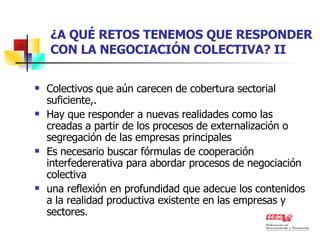¿A QUÉ RETOS TENEMOS QUE RESPONDER CON LA NEGOCIACIÓN COLECTIVA? II Colectivos que aún carecen de cobertura sectorial suficiente,. Hay que responder a nuevas realidades como las creadas a partir de los procesos de externalización o segregación de las empresas principales  Es necesario buscar fórmulas de cooperación interfedererativa para abordar procesos de negociación colectiva  una reflexión en profundidad que adecue los contenidos a la realidad productiva existente en las empresas y sectores. 