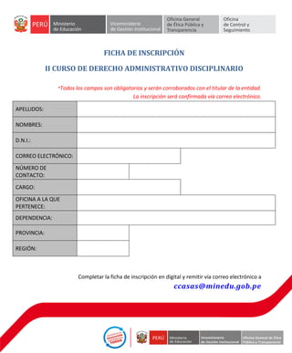 FICHA DE INSCRIPCIÓN
II CURSO DE DERECHO ADMINISTRATIVO DISCIPLINARIO
*Todos los campos son obligatorios y serán corroborados con el titular de la entidad.
La inscripción será confirmada vía correo electrónico.
APELLIDOS:
NOMBRES:
D.N.I.:
CORREO ELECTRÓNICO:
NÚMERO DE
CONTACTO:
CARGO:
OFICINA A LA QUE
PERTENECE:
DEPENDENCIA:
PROVINCIA:
REGIÓN:
Completar la ficha de inscripción en digital y remitir vía correo electrónico a
ccasas@minedu.gob.pe
 