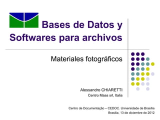 Bases de Datos y
Softwares para archivos

        Materiales fotográficos



                    Alessandro CHIARETTI
                          Centro Maas srl, Italia


             Centro de Documentação – CEDOC. Universidade de Brasília
                                      Brasilia, 13 de diciembre de 2012
 