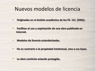 Nuevos modelos de licencia <ul><li>Originadas en el ámbito académico de los EE. UU. (2002). </li></ul><ul><li>Facilitan el...