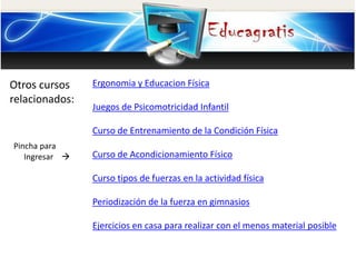 Otros cursos
relacionados:
Pincha para
Ingresar 
Ergonomia y Educacion Física
Juegos de Psicomotricidad Infantil
Curso de Entrenamiento de la Condición Física
Curso de Acondicionamiento Físico
Curso tipos de fuerzas en la actividad física
Periodización de la fuerza en gimnasios
Ejercicios en casa para realizar con el menos material posible
 