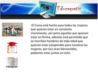 El Curso está hecho para todas las mujeres
que quieran estar en constante
movimiento, así como aquellas que quieran
estar en forma, además está permitido que
se inscriban hombres de toda edad que
quieran estar estupendos para nosotras las
mujeres, por eso sean bienvenidos,
podemos estar juntos en esto.
 