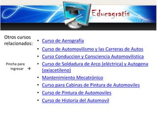 Otros cursos
relacionados:
Pincha para
Ingresar
• Curso de Aerografía
• Curso de Automovilismo y las Carreras de Autos
• Curso Conduccion y Consciencia Automovilistica
• Curso de Soldadura de Arco (eléctrica) y Autogena
(oxiacetileno)
• Mantenimiento Mecatrónico
• Curso para Cabinas de Pintura de Automoviles
• Curso de Pintura de Automoviles
• Curso de Historia del Automovil