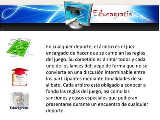 En cualquier deporte, el árbitro es el juez
encargado de hacer que se cumplan las reglas
del juego. Su cometido es dirimir todos y cada
uno de los lances del juego de forma que no se
convierta en una discusión interminable entre
los participantes mediante tonalidades de su
silbato. Cada arbitro está obligado a conocer a
fondo las reglas del juego, así como las
sanciones y casos especiales que pudieran
presentarse durante un encuentro de cualquier
deporte.
 