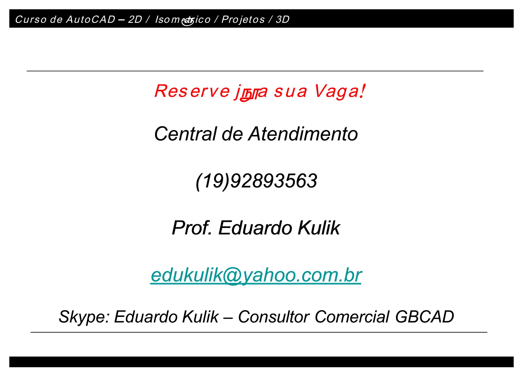 Curso de AutoCAD
Curso de AutoCAD –
– 2D /
2D / Iso
Iso m
mé
é
tr
tric
ico / Pro
o / Projet
jeto
os / 3D
s / 3D
Central de Atendimento
Central de Atendimento
(19)92893563
(19)92893563
Prof. Eduardo Kulik
Prof. Eduardo Kulik
edukulik@yahoo.com.br
edukulik@yahoo.com.br
Skype: Eduardo Kulik
Skype: Eduardo Kulik –
– Consultor Comercial GBCAD
Consultor Comercial GBCAD
Res
Reser
erv
ve j
e já
áa s
a su
ua Vag
a Vaga!
a!
 