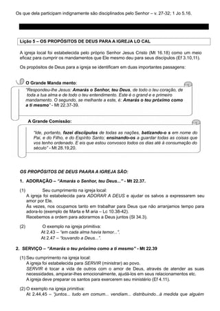 Os que dela participam indignamente são disciplinados pelo Senhor – v. 27-32; 1 Jo 5.16.
PREPARAÇÃO PARA A MEMBRESIA NA IGREJA
Lição 5 – OS PROPÓSITOS DE DEUS PARA A IGREJA LO CAL
A igreja local foi estabelecida pelo próprio Senhor Jesus Cristo (Mt 16.18) como um meio
eficaz para cumprir os mandamentos que Ele mesmo deu para seus discípulos (Ef 3.10,11).
Os propósitos de Deus para a igreja se identificam em duas importantes passagens:
O Grande Manda mento:
“Respondeu-lhe Jesus: Amarás o Senhor, teu Deus, de todo o teu coração, de
toda a tua alma e de todo o teu entendimento. Este é o grand e e primeiro
mandamento. O segundo, se melhante a este, é: Amarás o teu próximo como
a ti mesmo” - Mt 22.37-39.
A Grande Comissão:
“Ide, portanto, fazei discíípulos de todas as nações, batizando-o s em nome do
Pai, e do Filho, e do Espírito Santo; ensinando-os a guardar todas as coisas que
vos tenho ordenado. E eis que estou convosco todos os dias até à consumação do
século” - Mt 28.19,20.
OS PROPÓSITOS DE DEUS PAARA A IGREJA SÃO:
1. ADORAÇÃO – “Amarás o Senhor, teu Deus...” - Mt 22.37.
(1) Seu cumprimento na igreja local:
A igreja foi estabelecida para ADORAR A DEUS e ajudar os salvos a expressarem seu
amor por Ele.
Às vezes, nos ocupamos tanto em trabalhar para Deus que não arranjamos tempo para
adora-lo (exemplo de Marta e M aria – Lc 10.38-42).
Recebemos a ordem para adorarmos a Deus juntos (Sl 34.3).
(2) O exemplo na igreja primitiva:
At 2.43 – “em cada alma havia temor...”.
At 2.47 – “louvando a Deus...”.
2. SERVIÇO – “Amarás o teu próximo como a ti mesmo” - Mt 22.39
(1) Seu cumprimento na igreja local:
A igreja foi estabelecida para SERVIR (ministrar) ao povo.
SERVIR é tocar a vida de outros com o amor de Deus, através de atender as suas
necessidades, amparar-lhes emocionalmente, ajudá-los em seus relacionamentos etc.
A igreja deve preparar os santos para exercerem seu ministério (Ef 4.11).
(2) O exemplo na igreja primitiva:
At 2.44,45 – “juntos... tudo em comum... vendiam... distribuindo...à medida que alguém
 