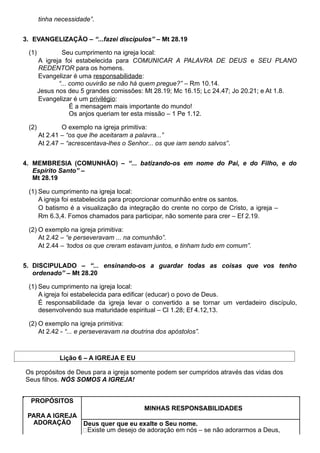 tinha necessidade”.
3. EVANGELIZAÇÃO – “...fazei discípulos” – Mt 28.19
(1) Seu cumprimento na igreja local:
A igreja foi estabelecida para COMUNICAR A PALAVRA DE DEUS e SEU PLANO
REDENTOR para os homens.
Evangelizar é uma responsabilidade:
“... como ouvirão se não há quem pregue?” – Rm 10.14.
Jesus nos deu 5 grandes comissões: Mt 28.19; Mc 16.15; Lc 24.47; Jo 20.21; e At 1.8.
Evangelizar é um privilégio:
É a mensagem mais importante do mundo!
Os anjos queriam ter esta missão – 1 Pe 1.12.
(2) O exemplo na igreja primitiva:
At 2.41 – “os que lhe aceitaram a palavra...”
At 2.47 – “acrescentava-lhes o Senhor... os que iam sendo salvos”.
4. MEMBRESIA (COMUNHÃO) – “... batizando-os em nome do Pai, e do Filho, e do
Espírito Santo” –
Mt 28.19
(1) Seu cumprimento na igreja local:
A igreja foi estabelecida para proporcionar comunhão entre os santos.
O batismo é a visualização da integração do crente no corpo de Cristo, a igreja –
Rm 6.3,4. Fomos chamados para participar, não somente para crer – Ef 2.19.
(2) O exemplo na igreja primitiva:
At 2.42 – “e perseveravam ... na comunhão”.
At 2.44 – ‘todos os que creram estavam juntos, e tinham tudo em comum”.
5. DISCIPULADO – “... ensinando-os a guardar todas as coisas que vos tenho
ordenado” – Mt 28.20
(1) Seu cumprimento na igreja local:
A igreja foi estabelecida para edificar (educar) o povo de Deus.
É responsabilidade da igreja levar o convertido a se tornar um verdadeiro discípulo,
desenvolvendo sua maturidade espiritual – Cl 1.28; Ef 4.12,13.
(2) O exemplo na igreja primitiva:
At 2.42 - “... e perseveravam na doutrina dos apóstolos”.
Lição 6 – A IGREJA E EU
Os propósitos de Deus para a igreja somente podem ser cumpridos através das vidas dos
Seus filhos. NÓS SOMOS A IGREJA!
PROPÓSITOS
MINHAS RESPONSABILIDADES
PARA A IGREJA
ADORAÇÃO Deus quer que eu exalte o Seu nome.
Existe um desejo de adoração em nós – se não adorarmos a Deus,
 