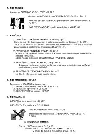 1. NOS TRAJES
Use roupas PRÓPRIAS AO SEU SEXO – Dt 22.5.
Vista-se com DECÊNCIA, MODÉSTIA e BOM SENSO – 1 Tm 2.9.
Priorize a BELEZA INTERIOR, que tem maior valor perante Deus – 1
Pe 3.3,4.
NÃO FIQUE ANSIOSO quanto ao vestuário – Mt 6.28 -30.
2. NA MÚSICA
(1) PRINCÍPIO DO “NÃO AO MUNDO” – 1 Jo 2.15; Tg 1.27
O mundo que não devemos amar é o sistema corrompido por Satanás ( 1 Jo 5.19).
Ao ouvir as músicas d o mundo, estaremos nos contaminando com sua s filosofias
pecaminosas, e nos tornando “inimigos de Deus” (Tg 4.4).
(2) PRINCÍPIO DO “NOVO CÂ NTICO” – Sl 40.1-3
A música que devemos cantar e ouvir é a NOVA, diferente das que usávamos no
passado sem Cristo.
Nossa música é diferente porque tem OBJETIVOS DIFERENTES
(3) PRINCÍPIO DO “SANTO-I MPURO” – Ag 2.11-15
Quando se mistura um a coisa santa com uma coisa imunda (impura, profana), o
resultado sempre será IMUNDO.
(4) PRINCÍPIO DA “DÚVIDA-PECADO” – Rm 14.23
Na dúvida, não cante ou ouça aquela música.
3. NOS AMBIENTES – Sl 1.1,2
Devemos nos AFASTAR de lugares que:
(1) PROMOVAM o pecado – Rm 6.12,13; 2 Co 7.16.
(2) PERMITAM o pecado – 1 Co 10.23.
(3) DÊEM CHANCE ao pecado – Ef 4.27.
4. NO TRABALHO
OBEDEÇA a seus superiores – Cl 3.22;
NÃO “ENROLE” – produza! – Cl 3.22; Ef 6.6.
Seja HONESTO em tudo – 1 Pe 2.11,12.
Trabalhe como se estivesse TRABALHANDO PARA DEUS – Cl
3.23,24.
5. LEMBRE-SE SEMPRE:
Somos LUZES no mundo – Fp 2.14,15.
Devemos EVITAR A APARÊNCCIA DO MAL – 1 Ts 5.22.
O amigo do mundo é INIMIGO de Deus – Tg 4.4.
 