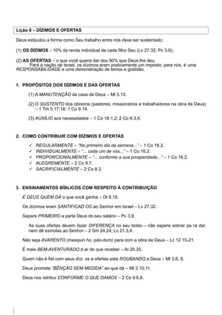 Lição 9 – DÍZIMOS E OFERTAS
Deus estipulou a forma como Seu trabalho entre nós deve ser sustentado:
(1) OS DÍZIMOS – 10% da renda individual de cada filho Seu (Lv 27.32; Pv 3.9);
(2) AS OFERTAS – o que você queira dar dos 90% que Deus lhe deu.
Para a nação de Israel, os dízimos eram praticamente um imposto; para nós, é uma
RESPONSABILIDADE e uma demonstração de temos e gratidão.
1. PROPÓSITOS DOS DÍZIMOS E DAS OFERTAS
(1) A MANUTENÇÃO da casa de Deus – Ml 3.10.
(2) O SUSTENTO dos obreiros (pastores, missionários e trabalhadores na obra de Deus)
– 1 Tm 5.17,18; 1 Co 9.14.
(3) AUXÍLIO aos necessitados – 1 Co 16.1,2; 2 Co 8.3,4.
2. COMO CONTRIBUIR COM DÍZIMOS E OFERTAS
 REGULARMENTE – “No primeiro dia da semana...” – 1 Co 16.2.
 INDIVIDUALMENTE – “... cada um de vós...” – 1 Co 16.2.
 PROPORCIONALMENTE – “... conforme a sua prosperidade...” – 1 Co 16.2.
 ALEGREMENTE – 2 Co 9.7.
 SACRIFICIALMENTE – 2 Co 8 2.
3. ENSINAMENTOS BÍBLICOS COM RESPEITO À CONTRIBUIÇÃO
É DEUS QUEM DÁ o que você ganha – Dt 8.18.
Os dízimos eram SANTIFICAD OS ao Senhor em Israel – Lv 27.32.
Separe PRIMEIRO a parte Deus do seu salário – Pv 3.9.
As suas ofertas devem fazer DIFERENÇA no seu bolso – não espere sobrar pa ra dar,
nem dê esmolas ao Senhor – 2 Sm 24.24; Lc 21.3,4 .
Não seja AVARENTO (mesquin ho, pão-duro) para com a obra de Deus – Lc 12 15-21.
É mais BEM-AVENTURADO d ar do que receber – At 20.35.
Quem não é fiel com seus dízi os e ofertas está ROUBANDO a Deus – Ml 3.8, 9.
Deus promete “BÊNÇÃO SEM MEDIDA” ao que dá – Ml 3.10,11.
Deus nos retribui CONFORME O QUE DAMOS – 2 Co 9.6,8.
 