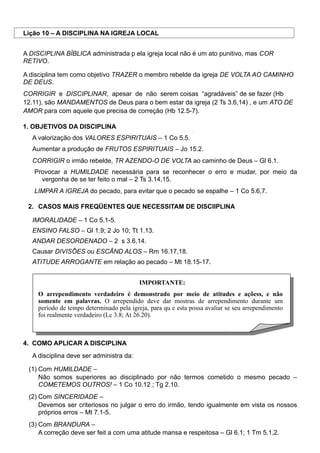 Lição 10 – A DISCIPLINA NA IGREJA LOCAL
A DISCIPLINA BÍBLICA administrada p ela igreja local não é um ato punitivo, mas COR
RETIVO.
A disciplina tem como objetivo TRAZER o membro rebelde da igreja DE VOLTA AO CAMINHO
DE DEUS.
CORRIGIR e DISCIPLINAR, apesar de não serem coisas “agradáveis” de se fazer (Hb
12.11), são MANDAMENTOS de Deus para o bem estar da igreja (2 Ts 3.6,14) , e um ATO DE
AMOR para com aquele que precisa de correção (Hb 12.5-7).
1. OBJETIVOS DA DISCIPLINA
A valorização dos VALORES ESPIRITUAIS – 1 Co 5.5.
Aumentar a produção de FRUTOS ESPIRITUAIS – Jo 15.2.
CORRIGIR o irmão rebelde, TR AZENDO-O DE VOLTA ao caminho de Deus – Gl 6.1.
Provocar a HUMILDADE necessária para se reconhecer o erro e mudar, por meio da
vergonha de se ter feito o mal – 2 Ts 3.14,15.
LIMPAR A IGREJA do pecado, para evitar que o pecado se espalhe – 1 Co 5.6,7.
2. CASOS MAIS FREQÜENTES QUE NECESSITAM DE DISCIIPLINA
IMORALIDADE – 1 Co 5.1-5.
ENSINO FALSO – Gl 1.9; 2 Jo 10; Tt 1.13.
ANDAR DESORDENADO – 2 s 3.6,14.
Causar DIVISÕES ou ESCÂND ALOS – Rm 16.17,18.
ATITUDE ARROGANTE em relação ao pecado – Mt 18.15-17.
IMPORTANTE:
O arrependimento verdadeiro é demonstrado por meio de atitudes e açõess, e não
somente em palavras. O arrependido deve dar mostras de arrependimento durante um
período de tempo determinado pela igreja, para qu e esta possa avaliar se seu arrependimento
foi realmente verdadeiro (Lc 3.8; At 26.20).
4. COMO APLICAR A DISCIPLINA
A disciplina deve ser administra da:
(1) Com HUMILDADE –
Não somos superiores ao disciplinado por não termos cometido o mesmo pecado –
COMETEMOS OUTROS! – 1 Co 10.12 ; Tg 2.10.
(2) Com SINCERIDADE –
Devemos ser criteriosos no julgar o erro do irmão, tendo igualmente em vista os nossos
próprios erros – Mt 7.1-5.
(3) Com BRANDURA –
A correção deve ser feit a com uma atitude mansa e respeitosa – Gl 6.1; 1 Tm 5.1,2.
 