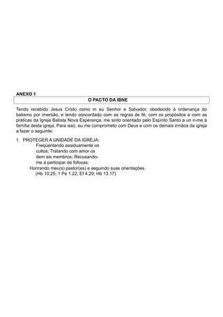 ANEXO 1
O PACTO DA IBNE
Tendo recebido Jesus Cristo como m eu Senhor e Salvador, obedecido à ordenança do
batismo por imersão, e tendo concordado com as regras de fé, com os propósitos e com as
práticas da Igreja Batista Nova Esperança, me sinto orientado pelo Espírito Santo a un ir-me à
família desta igreja. Para isso, eu me comprometo com Deus e com os demais irmãos da igreja
a fazer o seguinte:
1. PROTEGER A UNIDADE DA IGREJA:
Freqüentando assiduamente os
cultos; Tratando com amor os
dem ais membros; Recusando-
me a participar de fofocas;
Honrando meu(s) pastor(es) e seguindo suas orientações.
(Hb 10.25; 1 Pe 1.22; Ef 4.29; Hb 13.17)
 