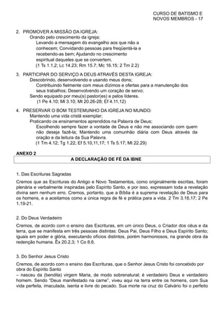 CURSO DE BATISMO E
NOVOS MEMBROS - 17
2. PROMOVER A MISSÃO DA IGREJA:
Orando pelo crescimento da igreja;
Levando a mensagem do evangelho aos que não a
conhecem; Convidando pessoas para freqüentá-la e
recebendo-as bem; Ajudando no crescimento
espiritual daqueles que se convertem.
(1 Ts 1.1,2; Lc 14.23; Rm 15.7; Mc 16.15; 2 Tm 2.2)
3. PARTICIPAR DO SERVIÇO A DEUS ATRAVÉS DESTA IGREJA:
Descobrindo, desenvolvendo e usando meus dons;
Contribuindo fielmente com meus dízimos e ofertas para a manutenção dos
seus trabalhos; Desenvolvendo um coração de servo;
Sendo equipado por meu(s) pastor(es) e pelos líderes.
(1 Pe 4.10; Ml 3.10; Mt 20.26-28; Ef 4.11,12)
4. PRESERVAR O BOM TESTEMUNHO DA IGREJA NO MUNDO:
Mantendo uma vida cristã exemplar;
Praticando os ensinamentos aprendidos na Palavra de Deus;
Escolhendo sempre fazer a vontade de Deus e não me associando com quem
não deseja fazê-la; Mantendo uma comunhão diária com Deus através da
oração e da leitura da Sua Palavra.
(1 Tm 4.12; Tg 1.22; Ef 5.10,11,17; 1 Ts 5.17; Mt 22.29)
ANEXO 2
A DECLARAÇÃO DE FÉ DA IBNE
1. Das Escrituras Sagradas
Cremos que as Escrituras do Antigo e Novo Testamentos, como originalmente escritas, foram
plenária e verbalmente inspiradas pelo Espírito Santo, e por isso, expressam toda a revelação
divina sem nenhum erro. Cremos, portanto, que a Bíblia é a suprema revelação de Deus para
os homens, e a aceitamos como a única regra de fé e prática para a vida. 2 Tm 3.16,17; 2 Pe
1.19-21.
2. Do Deus Verdadeiro
Cremos, de acordo com o ensino das Escrituras, em um único Deus, o Criador dos céus e da
terra, que se manifesta em três pessoas distintas: Deus Pai, Deus Filho e Deus Espírito Santo;
iguais em poder e glória, executando ofícios distintos, porém harmoniosos, na grande obra da
redenção humana. Êx 20.2,3; 1 Co 8.6.
3. Do Senhor Jesus Cristo
Cremos, de acordo com o ensino das Escrituras, que o Senhor Jesus Cristo foi concebido por
obra do Espírito Santo
– nasceu da (bendita) virgem Maria, de modo sobrenatural; é verdadeiro Deus e verdadeiro
homem. Sendo “Deus manifestado na carne”, viveu aqui na terra entre os homens, com Sua
vida perfeita, imaculada, isenta e livre do pecado. Sua morte na cruz do Calvário foi o perfeito
 