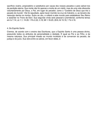 sacrifício vicário, propiciatório e substitutivo por causa dos nossos pecados e para salvar-nos
da perdição eterna. Sua morte não foi apenas a morte de um mártir, mas de uma vida oferecida
voluntariamente por Deus, o Pai, em lugar do pecador, como o “Cordeiro de Deus que tira o
pecado do mundo”. Ele foi sepultado, após haver morrido na cruz do Calvário, e, ao terceiro dia
ressurgiu dentre os mortos. Subiu ao céu, e voltará a este mundo para estabelecer Seu Reino
e assentar no Trono de Davi. Sua segunda vinda será pessoal e premilenial, conforme lemos
em Is 7.14; Jo 1.1; 14.28; 1 Pe 2.22; 3.18; Mt 1.18-25; 28.6; At 15.16; 1 Ts 4.16.
4. Do Espírito Santo
Cremos, de acordo com o ensino das Escrituras, que o Espírito Santo é uma pessoa divina,
possuindo todos os atributos de personalidade e deidade. É igual ao Pai e ao Filho, e da
mesma natureza. Sua principal missão ao mundo incrédulo é de convencer do pecado, da
justiça e do juízo. Sua obra entre os salvos, em favor deles, é
 