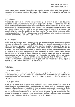 CURSO DE BATISMO E
NOVOS MEMBROS - 18
selar, habitar, enchê-los com a Sua plenitude, capacitá-los com um ou mais dons, guiá-los e
ensiná-los a andar nos caminhos da justiça e da santidade. Jo 14.16,17,26; Hb 9.14; Ef
1.13,14.
5. Do Homem
Cremos, de acordo com o ensino das Escrituras, que o homem foi criado por Deus em
inocência, porém, voluntariamente, transgrediu os preceitos divinos, e, decaindo da graça de
Deus, perdeu o estado de santidade que o Criador lhe dera. Em conseqüência da queda, todos
os homens (porque todos descendem deste primeiro casal – Adão e Eva) são pecadores, não
por constrangimento mas por motivo de sua descendência dos cabeças da raça humana (e do
pecado original), e devido, também, à sua livre escolha. Por isso, “todos pecaram e estão
destituídos da glória de Deus”, e se acham sob a condenação e a ruína eterna, sem nenhuma
desculpa ou defesa. Gn 1.27; Rm 3.23; 5.12-19; Is 53.6.
6. Da Salvação
Cremos, de acordo com o ensino das Escrituras, que a salvação dos pecadores é inteiramente
de graça através da obra medianeira do Filho de Deus, sem o auxílio de quaisquer méritos ou
obras humanas; e que para recebê-la a única condição exigida do pecador é que ele se
arrependa dos seus pecados e aceite Jesus Cristo, pela fé nEle e no Seu sacrifício na cruz do
Calvário. Com esta aceitação de Cristo, o pecador nasce de novo, sendo regenerado pelo
Espírito Santo e torna-se o recipiente da nova natureza – a natureza divina. Nesta grande
bênção que o Evangelho de Cristo assegura ao pecador salvo, se inclui a justificação,
acompanhada do perdão dos pecados, da imputação da justiça divina ao crente,
exclusivamente pela fé no sangue remidor. Exercendo fé pessoal no Senhor Jesus Cristo, o
crente é completamente justificado e entra na possessão de uma salvação certa, segura e
eterna. Ef 2.8,9; 2 Pe 1.4; Jo 3.3-6; 10.28, 29; At 13.39.
7. Da Igreja
a. A Igreja Invisível
Cremos, de acordo com o ensino das Escrituras, que a Igreja invisível ou universal é o Corpo e
a Noiva de Cristo, e que Ele é o cabeça e todos os crentes os membros; e que contra ela as
portas do inferno não prevalecerão. 1 Co 12.12,13; Ef 1.22,23; Ef 4.15,16; 5.25-27,30,32; Mt
16.15-19.
b. A Igreja Visível
Cremos, de acordo com o ensino das Escrituras, que a Igreja Visível, de Cristo, é a
comunidade de crentes batizados e associados por um pacto, na fé e a comunhão mútua,
segundo o Evangelho, com o propósito de observar as duas ordenanças, e tudo quanto Cristo
mandou; e para ser governada pela lei de Cristo e exercer os dons, direitos e privilégios que
lhe são peculiares à luz da Palavra de Deus. Os oficiais da igreja, segundo as Escrituras, são:
Bispos ou Pastores e Diáconos, cujas qualificações, direitos e deveres estão claramente
definidos nas Epístolas a Timóteo e a Tito. Mt 28.19,20; At 2.41,42; Tito 1.
 