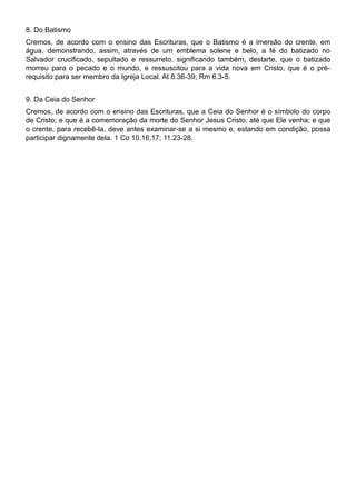 8. Do Batismo
Cremos, de acordo com o ensino das Escrituras, que o Batismo é a imersão do crente, em
água, demonstrando, assim, através de um emblema solene e belo, a fé do batizado no
Salvador crucificado, sepultado e ressurreto, significando também, destarte, que o batizado
morreu para o pecado e o mundo, e ressuscitou para a vida nova em Cristo, que é o pré-
requisito para ser membro da Igreja Local. At 8.36-39; Rm 6.3-5.
9. Da Ceia do Senhor
Cremos, de acordo com o ensino das Escrituras, que a Ceia do Senhor é o símbolo do corpo
de Cristo; e que é a comemoração da morte do Senhor Jesus Cristo, até que Ele venha; e que
o crente, para recebê-la, deve antes examinar-se a si mesmo e, estando em condição, possa
participar dignamente dela. 1 Co 10.16,17; 11.23-28.
 