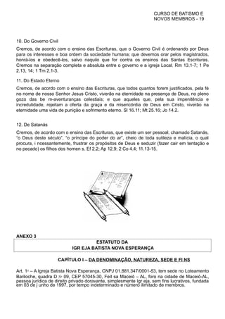 CURSO DE BATISMO E
NOVOS MEMBROS - 19
10. Do Governo Civil
Cremos, de acordo com o ensino das Escrituras, que o Governo Civil é ordenando por Deus
para os interesses e boa ordem da sociedade humana; que devemos orar pelos magistrados,
honrá-los e obedecê-los, salvo naquilo que for contra os ensinos das Santas Escrituras.
Cremos na separação completa e absoluta entre o governo e a igreja Local. Rm 13.1-7; 1 Pe
2.13, 14; 1 Tm 2.1-3.
11. Do Estado Eterno
Cremos, de acordo com o ensino das Escrituras, que todos quantos forem justificados, pela fé
no nome de nosso Senhor Jesus Cristo, viverão na eternidade na presença de Deus, no pleno
gozo das be m-aventuranças celestiais; e que aqueles que, pela sua impenitência e
incredulidade, rejeitam a oferta da graça e da misericórdia de Deus em Cristo, viverão na
eternidade uma vida de punição e sofrimento eterno. Sl 16.11; Mt 25.16; Jo 14.2.
12. De Satanás
Cremos, de acordo com o ensino das Escrituras, que existe um ser pessoal, chamado Satanás,
“o Deus deste século”, “o príncipe do poder do ar”, cheio de toda sutileza e malícia, o qual
procura, i ncessantemente, frustrar os propósitos de Deus e seduzir (fazer cair em tentação e
no pecado) os filhos dos homen s. Ef 2.2; Ap 12.9; 2 Co 4.4; 11.13-15.
ANEXO 3
ESTATUTO DA
IGR EJA BATISTA NOVA ESPERANÇA
CAPÍTULO I – DA DENOMINAÇÃO, NATUREZA, SEDE E FI NS
Art. 1⁰ – A Igreja Batista Nova Esperança, CNPJ 01.881.347/0001-53, tem sede no Loteamento
Bariloche, quadra D № 09, CEP 57045-30, Feit sa Maceió – AL, foro na cidade de Maceió-AL,
pessoa jurídica de direito privado doravante, simplesmente Igr eja, sem fins lucrativos, fundada
em 03 de j unho de 1997, por tempo indeterminado e número ilimitado de membros.
 