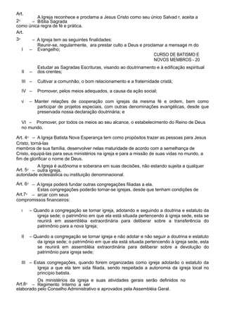 Art.
2⁰ –
A Igreja reconhece e proclama a Jesus Cristo como seu único Salvad r, aceita a
Bíblia Sagrada
como única regra de fé e prática.
Art.
3⁰ – A Igreja tem as seguintes finalidades:
I –
Reunir-se, regularmente, ara prestar culto a Deus e proclamar a mensage m do
Evangelho;
CURSO DE BATISMO E
NOVOS MEMBROS - 20
II –
Estudar as Sagradas Escrituras, visando ao doutrinamento e à edificação espiritual
dos crentes;
III – Cultivar a comunhão, o bom relacionamento e a fraternidade cristã;
IV – Promover, pelos meios adequados, a causa da ação social;
V – Manter relações de cooperação com igrejas da mesma fé e ordem, bem como
participar de projetos especiais, com outras denominações evangélicas, desde que
preservada nossa declaração doutrinária; e
VI – Promover, por todos os meios ao seu alcance, o estabelecimento do Reino de Deus
no mundo.
Art. 4⁰ – A Igreja Batista Nova Esperança tem como propósitos trazer as pessoas para Jesus
Cristo, torná-las
membros de sua família, desenvolver nelas maturidade de acordo com a semelhança de
Cristo, equipá-las para seus ministérios na igreja e para a missão de suas vidas no mundo, a
fim de glorificar o nome de Deus.
Art. 5⁰ –
A Igreja é autônoma e soberana em suas decisões, não estando sujeita a qualquer
outra igreja,
autoridade eclesiástica ou instituição denominacional.
Art. 6⁰ – A Igreja poderá fundar outras congregações filiadas a ela.
Art.7⁰ –
Estas congregações poderão tornar-se igrejas, desde que tenham condições de
arcar com seus
compromissos financeiros:
I – Quando a congregação se tornar igreja, adotando e seguindo a doutrina e estatuto da
igreja sede; o patrimônio em que ela está situada pertencendo à igreja sede, esta se
reunirá em assembléia extraordinária para deliberar sobre a transferência do
patrimônio para a nova Igreja;
II – Quando a congregação se tornar igreja e não adotar e não seguir a doutrina e estatuto
da igreja sede; o patrimônio em que ela está situada pertencendo à igreja sede, esta
se reunirá em assembléia extraordinária para deliberar sobre a devolução do
patrimônio para igreja sede;
III – Estas congregações, quando forem organizadas como igreja adotarão o estatuto da
Igreja a que ela tem sida filiada, sendo respeitada a autonomia da igreja local no
princípio batista.
Art.8⁰ –
Os ministérios da igreja e suas atividades gerais serão definidos no
Regimento Interno a ser
elaborado pelo Conselho Administrativo e aprovados pela Assembléia Geral.
 