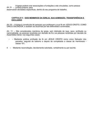 Art. 9⁰ –
A Igreja poderá criar associações e fundações a ela vinculadas, como pessoa
jurídica própria, para
desenvolver atividades específicas, dentro do seu programa de trabalho.
CAPÍTULO II – DOS MEMBROS DA IGREJA, SUA ADMISSÃO, TRANSFERÊNCIA E
EXCLUSÃO
Art.10⁰ – A Igreja é constituída de pessoas que professam a sua fé em JESUS CRISTO, COMO
ÚNICO SALVADOR, e aceitam as doutrinas por ela defendidas e ensinadas.
Art. 11⁰ – São considerados membros da igreja, sem distinção de raça, sexo, profissão ou
nacionalidade, as pessoas recebidas por decisão de fé e as pessoas recebidas por decisão da
Assembléia Geral, nos seguintes casos:
I – Mediante pública profissão de fé em JESUS CRISTO como único Salvador dos
pecados, seguida de batismo e depois de completada a classe de membresia -
classe 101;
II – Mediante reconciliação, devidamente solicitada, verbalmente ou por escrito;
 