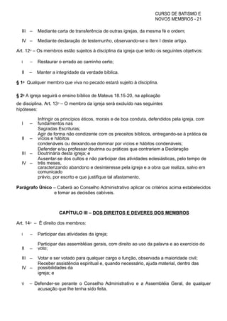 CURSO DE BATISMO E
NOVOS MEMBROS - 21
III – Mediante carta de transferência de outras igrejas, da mesma fé e ordem;
IV – Mediante declaração de testemunho, observando-se o item I deste artigo.
Art. 12⁰ – Os membros estão sujeitos à disciplina da igreja que terão os seguintes objetivos:
I – Restaurar o errado ao caminho certo;
II – Manter a integridade da verdade bíblica.
§ 1⁰ Qualquer membro que viva no pecado estará sujeito à disciplina.
§ 2⁰ A igreja seguirá o ensino bíblico de Mateus 18.15-20, na aplicação
de disciplina. Art. 13⁰ – O membro da igreja será excluído nas seguintes
hipóteses:
I –
Infringir os princípios éticos, morais e de boa conduta, defendidos pela igreja, com
fundamentos nas
Sagradas Escrituras;
II –
Agir de forma não condizente com os preceitos bíblicos, entregando-se à prática de
vícios e hábitos
condenáveis ou deixando-se dominar por vícios e hábitos condenáveis;
III –
Defender e/ou professar doutrina ou práticas que contrariem a Declaração
Doutrinária desta igreja; e
IV –
Ausentar-se dos cultos e não participar das atividades eclesiásticas, pelo tempo de
três meses,
caracterizando abandono e desinteresse pela igreja e a obra que realiza, salvo em
comunicado
prévio, por escrito e que justifique tal afastamento.
Parágrafo Único – Caberá ao Conselho Administrativo aplicar os critérios acima estabelecidos
e tomar as decisões cabíveis.
CAPÍTULO III – DOS DIREITOS E DEVERES DOS MEMBROS
Art. 14⁰ – É direito dos membros:
I – Participar das atividades da igreja;
II –
Participar das assembléias gerais, com direito ao uso da palavra e ao exercício do
voto;
III – Votar e ser votado para qualquer cargo e função, observada a maioridade civil;
IV –
Receber assistência espiritual e, quando necessário, ajuda material, dentro das
possibilidades da
igreja; e
V – Defender-se perante o Conselho Administrativo e a Assembléia Geral, de qualquer
acusação que lhe tenha sido feita.
 
