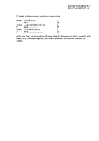 CURSO DE BATISMO E
NOVOS MEMBROS - 2
E, ainda, analisaremos os seguintes documentos:
Anexo
1
– O Pacto da I
BNE .................................
p.
24
Anexo
2
– A Declaração de Fé da
IBNE ...............
p.
25
Anexo
3
– Os Estatutos da
IBNE .........................
p.
29
Após esta fase, tomando plena ciência e estando de acordo com tudo o que foi visto
e estudado, você estará pronto para tomar a decisão de se tornar membro de
Ágape.
 