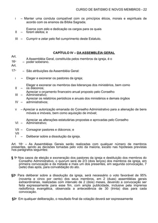CURSO DE BATISMO E NOVOS MEMBROS - 22
I – Manter uma conduta compatível com os princípios éticos, morais e espirituais de
acordo com os ensinos da Bíblia Sagrada;
II –
Exerce com zelo e dedicação os cargos para os quais
forem eleitos; e
III – Cumprir e zelar pelo fiel cumprimento deste Estatuto.
CAPÍTULO IV – DA ASSEMBLÉIA GERAL
Art.
16⁰ –
A Assembléia Geral, constituída pelos membros da igreja, é o
poder soberano.
Art.
17⁰ – São atribuições da Assembléia Geral:
I – Eleger e exonerar os pastores da igreja;
II –
Eleger e exonerar os membros das lideranças dos ministérios, bem como
os diáconos;
III –
Apreciar o orçamento financeiro anual proposto pelo Conselho
Administrativo;
IV –
Apreciar os relatórios periódicos e anuais dos ministérios e demais órgãos
administrativos;
V – Apreciar a autorização emanada do Conselho Administrativo para a alienação de bens
móveis e imóveis, bem como aquisição de imóvel;
VI –
Apreciar as alterações estatutárias propostas e aprovadas pelo Conselho
Administrativo;
VII – Consagrar pastores e diáconos; e
VII
I – Deliberar sobre a dissolução da igreja.
Art. 18⁰ – As Assembléias Gerais serão realizadas com qualquer número de membros
presentes, sendo as decisões tomadas pelo voto da maioria, exceto nas hipóteses previstas
nos parágrafos seguintes:
§ 1⁰ Nos casos de eleição e exoneração dos pastores da igreja e destituição dos membros do
Conselho Administrativo, o quorum será de 2/3 (dois terços) dos membros da igreja, em
primeira convocação e da metade e mais um dos presentes, em segunda convocação, 7
(sete) dias após, para convalidação do ato.
§2⁰ Para deliberar sobre a dissolução da igreja, será necessário o voto favorável de 95%
(noventa e cinco por cento) dos seus membros, em 2 (duas) assembléias gerais
extraordinárias, realizadas com intervalo de 2 (dois) meses, devendo a convocação ser
feita expressamente para esse fim, com ampla publicidade, inclusive pela imprensa
radiofônica evangélica, observada a antecedência de 30 (trinta) dias para cada
convocação.
§3⁰ Em qualquer deliberação, o resultado final da votação deverá ser expressamente
 