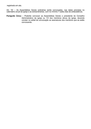 registrado em ata.
Art. 19⁰ – As Assembléias Gerais ordinárias serão convocadas, nas datas previstas no
calendário anual da igreja e as extraordinárias, com no mínimo 7 (sete) dias de antecedência.
Parágrafo Único – Poderão convocar as Assembléias Gerais o presidente do Conselho
Administrativo da igreja ou 1/3 dos membros ativos da igreja, devendo
constar no edital de convocação as assinaturas dos membros que as estão
convocando.
 