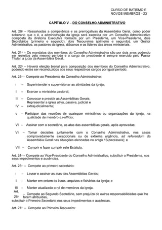 CURSO DE BATISMO E
NOVOS MEMBROS - 23
CAPÍTULO V – DO CONSELHO ADMINISTRATIVO
Art. 20⁰ – Ressalvadas a competência e as prerrogativas da Assembléia Geral, como poder
soberano que o é, a administração da igreja será exercida por um Conselho Administrativo
composto da diretoria Executiva formada por um Presidente, um Vice-Presidente, dois
Secretários (primeiro e segundo), dois Tesoureiros (primeiro e segundo), um Gestor
Administrativo, os pastores da igreja, diáconos e os líderes das áreas ministeriais.
Art. 21⁰ – Os mandatos dos membros do Conselho Administrativo são por dois anos podendo
ser reeleitos pelo mesmo período e o cargo de presidente é sempre exercido pelo Pastor
Titular, a juízo da Assembléia Geral.
Art. 22⁰ – Haverá eleição bienal para composição dos membros do Conselho Administrativo,
podendo estes ser reconduzidos aos seus respectivos cargos por igual período.
Art. 23⁰ – Compete ao Presidente do Conselho Administrativo:
I – Superintender e supervisionar as atividades da igreja;
II – Exercer o ministério pastoral;
III – Convocar e presidir as Assembléias Gerais;
IV –
Representar a igreja ativa, passiva, judicial e
extrajudicialmente;
V – Participar das reuniões de quaisquer ministérios ou organizações da igreja, na
qualidade de membro ex-offício;
VI – Assinar com o secretário, as atas das assembléias gerais, após aprovadas;
VII – Tomar decisões juntamente com o Conselho Administrativo, nos casos
comprovadamente excepcionais ou de extrema urgência, ad referendum da
Assembléia Geral nas situações elencadas no artigo 16(dezesseis); e
VIII – Cumprir e fazer cumprir este Estatuto.
Art. 24⁰ – Compete ao Vice-Presidente do Conselho Administrativo, substituir o Presidente, nos
seus impedimentos e ausências.
Art. 25⁰ – Compete ao primeiro secretário:
I – Lavrar e assinar as atas das Assembléias Gerais;
II – Manter em ordem os livros, arquivos e fichários da igreja; e
III – Manter atualizado o rol de membros da igreja.
Art.
26⁰
– Compete ao Segundo Secretário, sem prejuízo de outras responsabilidades que lhe
forem atribuídas,
substituir o Primeiro Secretário nos seus impedimentos e ausências.
Art. 27⁰ – Compete ao Primeiro Tesoureiro:
 