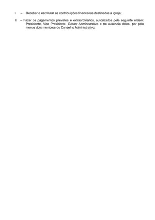 I – Receber e escriturar as contribuições financeiras destinadas à igreja;
II – Fazer os pagamentos previstos e extraordinários, autorizados pela seguinte ordem:
Presidente, Vice Presidente, Gestor Administrativo e na ausência deles, por pelo
menos dois membros do Conselho Administrativo;
 