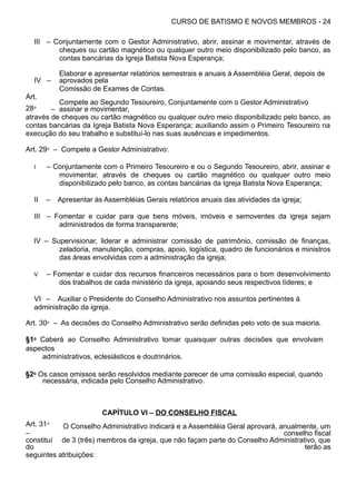 CURSO DE BATISMO E NOVOS MEMBROS - 24
III – Conjuntamente com o Gestor Administrativo, abrir, assinar e movimentar, através de
cheques ou cartão magnético ou qualquer outro meio disponibilizado pelo banco, as
contas bancárias da Igreja Batista Nova Esperança;
IV –
Elaborar e apresentar relatórios semestrais e anuais à Assembléia Geral, depois de
aprovados pela
Comissão de Exames de Contas.
Art.
28⁰ –
Compete ao Segundo Tesoureiro, Conjuntamente com o Gestor Administrativo
assinar e movimentar,
através de cheques ou cartão magnético ou qualquer outro meio disponibilizado pelo banco, as
contas bancárias da Igreja Batista Nova Esperança; auxiliando assim o Primeiro Tesoureiro na
execução do seu trabalho e substituí-lo nas suas ausências e impedimentos.
Art. 29⁰ – Compete a Gestor Administrativo:
I – Conjuntamente com o Primeiro Tesoureiro e ou o Segundo Tesoureiro, abrir, assinar e
movimentar, através de cheques ou cartão magnético ou qualquer outro meio
disponibilizado pelo banco, as contas bancárias da Igreja Batista Nova Esperança;
II – Apresentar às Assembléias Gerais relatórios anuais das atividades da igreja;
III – Fomentar e cuidar para que bens móveis, imóveis e semoventes da igreja sejam
administrados de forma transparente;
IV – Supervisionar, liderar e administrar comissão de patrimônio, comissão de finanças,
zeladoria, manutenção, compras, apoio, logística, quadro de funcionários e ministros
das áreas envolvidas com a administração da igreja;
V – Fomentar e cuidar dos recursos financeiros necessários para o bom desenvolvimento
dos trabalhos de cada ministério da igreja, apoiando seus respectivos líderes; e
VI – Auxiliar o Presidente do Conselho Administrativo nos assuntos pertinentes à
administração da igreja.
Art. 30⁰ – As decisões do Conselho Administrativo serão definidas pelo voto de sua maioria.
§1⁰ Caberá ao Conselho Administrativo tomar quaisquer outras decisões que envolvam
aspectos
administrativos, eclesiásticos e doutrinários.
§2⁰ Os casos omissos serão resolvidos mediante parecer de uma comissão especial, quando
necessária, indicada pelo Conselho Administrativo.
CAPÍTULO VI – DO CONSELHO FISCAL
Art. 31⁰
–
O Conselho Administrativo indicará e a Assembléia Geral aprovará, anualmente, um
conselho fiscal
constituí
do
de 3 (três) membros da igreja, que não façam parte do Conselho Administrativo, que
terão as
seguintes atribuições:
 