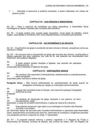 CURSO DE BATISMO E NOVOS MEMBROS - 25
V – Submeter à tesouraria à auditoria semestral, a serem realizadas nos meses de
janeiro e julho.
CAPÍTULO VII – DOS ÓRGÃOS E MINISTÉRIOS
Art. 32⁰ – Para o exercício de ministérios em áreas específicas, a Assembléia Geral
homologará os líderes indicados pelo Conselho Administrativo.
Art. 33⁰ – A igreja poderá criar, quando julgar necessário, novas áreas de trabalho, outros
órgãos, associações e ministérios, bem como departamentos e comissões permanentes.
CAPÍTULO VIII – DO PATRIMÔNIO E DA RECEITA
Art. 34⁰ – O patrimônio da igreja é constituído de bens móveis e imóveis, compatíveis coma sua
natureza e missão.
Art. 35⁰ – Os recursos para a manutenção da igreja são oriundos dos dízimos, contribuições e
ofertas especiais dos seus membros, por voto de fé, não podendo ser reivindicados nem
restituídos, sob qualquer alegação.
Art.
36⁰ –
A igreja poderá receber doações e legados, que deverão ser aplicados,
exclusivamente, na
consecução das finalidades e objetivos da igreja.
CAPÍTULO IX – DISPOSIÇÕES GERAIS
Art.
37⁰ –
Os membros não respondem individualmente, solidariamente ou subsidiariamente,
pelas obrigações
assumidas pelos membros e líderes da igreja.
Parágrafo Único – Não haverá solidariedade ou subsidiariedade da igreja quanto às
obrigações contraídas por igrejas ou instituições denominacionais.
Art.
38⁰ –
A igreja não concederá avais ou fianças, nem assumirá quaisquer obrigações
estranhas às suas
finalidade
s.
Art.
39⁰ –
Na hipótese de dissolução da igreja, liquidado o seu passivo, os bens
remanescentes serão
destinados, a cargo do Conselho Administrativo, à igreja de mesma fé e doutrina.
Art.
40⁰ –
Este estatuto entrará em vigor após a sua averbação no Cartório das Pessoas
Jurídicas, e só poderá
ser reformado depois de aprovado pelo Conselho Administrativo e apreciado pela Assembléia
Geral, especialmente convocada para esse fim, observada as condições e exigências previstas
nos parágrafos primeiro e segundo do artigo 17 (dezessete)
Art. 41⁰ – O presente estatuto reforma o anterior, registrado o 1⁰ Registro de Títulos e
Documentos de Pessoas Jurídicas de Maceió, sob número de ordem 1221 do Registro de
 