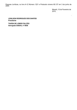 Pessoas Jurídicas, no livro A-12 Número 1221 e Protocolo número 60.137 em 3 de junho de
2004.
Maceió, 10 de Fevereiro de
2010.
.
LENILSON RODRIGUES DOS SANTOS
Presidente
THAÍSA DE LEMOS FALCÃO
Advogada OAB/AL nº 9058
 