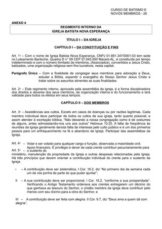 CURSO DE BATISMO E
NOVOS MEMBROS - 26
ANEXO 4
REGIMENTO INTERNO DA
IGREJA BATISTA NOVA ESPERANÇA
TÍTULO I – DA IGREJA
CAPÍTULO I – DA CONSTITUIÇÃO E FINS
Art. 1⁰ – Com o nome de Igreja Batista Nova Esperança, CNPJ 01.881.347/0001-53 tem sede
no Loteamento Bariloche, Quadra D n° 09 CEP 57.045.000 Maceió-AL, é constituída por tempo
indeterminado e com o número ilimitado de membros, (Associados), convertidos a Jesus Cristo,
batizados, uma organização religiosa sem fins lucrativos, nesta capital.
Parágrafo Único – Com a finalidade de congregar seus membros para adoração a Deus,
estudar a Bíblia, expandir o evangelho do Nosso Senhor Jesus Cristo e
tratar sobre os assuntos atinentes as suas finalidades.
Art. 2⁰ – Este regimento interno, aprovado pela assembléia da igreja, é a forma disciplinadora
dos direitos e deveres dos seus membros, da organização interna e do funcionamento e terá
validade para todos os efeitos em seus tempos.
CAPÍTULO II – DOS MEMBROS
Art. 3⁰ – Assistências aos cultos. Exceto em casos de doenças ou por razões legítimas. Cada
membro individual deve participar de todos os cultos de sua igreja, tanto quanto possível, e
assim atender à exortação bíblica, “Não deixando a nossa congregação como é de costumes
de alguns, antes admoestando-nos uns aos outros” Hebreus 10.25. A falta de freqüência às
reuniões da Igreja geralmente denota falta de interesse pelo culto público e é um dos primeiros
passos para um enfraquecimento na fé e abandono da Igreja. Participar das assembléias da
Igreja.
Art. 4⁰ – Votar e ser votado para qualquer cargo e função, observada a maioridade civil.
Art. 5⁰ –
Apoio financeiro. É privilégio e dever de cada crente contribuir pecuniariamente para
o sustento do
ministério, manutenção da propriedade da Igreja e outras despesas relacionadas pela Igreja.
Há três princípios que devem orientar a contribuição individual do crente para o sustento da
Igreja:
I – A contribuição deve ser sistemática. I Cor. 16.2, diz “No primeiro dia da semana cada
um de vós ponha de parte do que puder ajuntar”;
II – A sua contribuição deve ser proporcional. I Cor. 16.2, “conforme a sua prosperidade”.
Verificando o Antigo Testamento ordenava aos crentes entregarem um décimo do
que ganhava ao tesouro do Senhor, o cristão membro da igreja deve contribuir pelo
menos com seu dízimo para a obra do Senhor; e
III – A contribuição deve ser feita com alegria. II Cor. 9.7, diz “Deus ama a quem dá com
alegria”.
 