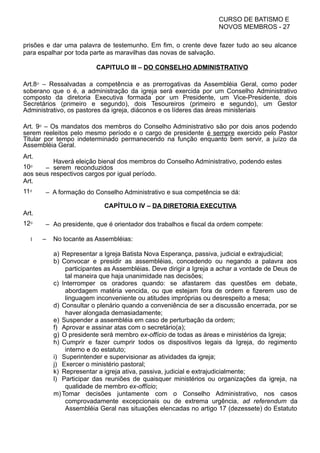 CURSO DE BATISMO E
NOVOS MEMBROS - 27
prisões e dar uma palavra de testemunho. Em fim, o crente deve fazer tudo ao seu alcance
para espalhar por toda parte as maravilhas das novas de salvação.
CAPITULO III – DO CONSELHO ADMINISTRATIVO
Art.8⁰ – Ressalvadas a competência e as prerrogativas da Assembléia Geral, como poder
soberano que o é, a administração da igreja será exercida por um Conselho Administrativo
composto da diretoria Executiva formada por um Presidente, um Vice-Presidente, dois
Secretários (primeiro e segundo), dois Tesoureiros (primeiro e segundo), um Gestor
Administrativo, os pastores da igreja, diáconos e os líderes das áreas ministeriais
Art. 9⁰ – Os mandatos dos membros do Conselho Administrativo são por dois anos podendo
serem reeleitos pelo mesmo período e o cargo de presidente é sempre exercido pelo Pastor
Titular por tempo indeterminado permanecendo na função enquanto bem servir, a juízo da
Assembléia Geral.
Art.
10⁰ –
Haverá eleição bienal dos membros do Conselho Administrativo, podendo estes
serem reconduzidos
aos seus respectivos cargos por igual período.
Art.
11⁰ – A formação do Conselho Administrativo e sua competência se dá:
CAPÍTULO IV – DA DIRETORIA EXECUTIVA
Art.
12⁰ – Ao presidente, que é orientador dos trabalhos e fiscal da ordem compete:
I – No tocante as Assembléias:
a) Representar a Igreja Batista Nova Esperança, passiva, judicial e extrajudicial;
b) Convocar e presidir as assembléias, concedendo ou negando a palavra aos
participantes as Assembléias. Deve dirigir a Igreja a achar a vontade de Deus de
tal maneira que haja unanimidade nas decisões;
c) Interromper os oradores quando: se afastarem das questões em debate,
abordagem matéria vencida, ou que estejam fora de ordem e fizerem uso de
linguagem inconveniente ou atitudes impróprias ou desrespeito a mesa;
d) Consultar o plenário quando a conveniência de ser a discussão encerrada, por se
haver alongada demasiadamente;
e) Suspender a assembléia em caso de perturbação da ordem;
f) Aprovar e assinar atas com o secretário(a);
g) O presidente será membro ex-offício de todas as áreas e ministérios da Igreja;
h) Cumprir e fazer cumprir todos os dispositivos legais da Igreja, do regimento
interno e do estatuto;
i) Superintender e supervisionar as atividades da igreja;
j) Exercer o ministério pastoral;
k) Representar a igreja ativa, passiva, judicial e extrajudicialmente;
l) Participar das reuniões de quaisquer ministérios ou organizações da igreja, na
qualidade de membro ex-offício;
m)Tomar decisões juntamente com o Conselho Administrativo, nos casos
comprovadamente excepcionais ou de extrema urgência, ad referendum da
Assembléia Geral nas situações elencadas no artigo 17 (dezessete) do Estatuto
 