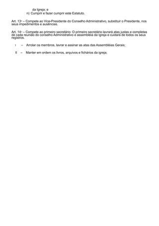 da Igreja; e
n) Cumprir e fazer cumprir este Estatuto.
Art. 13⁰ – Compete ao Vice-Presidente do Conselho Administrativo, substituir o Presidente, nos
seus impedimentos e ausências.
Art. 14⁰ – Compete ao primeiro secretário: O primeiro secretário lavrará atas justas e completas
de cada reunião do conselho Administrativo e assembléia da Igreja e cuidará de todos os seus
registros.
I – Arrolar os membros, lavrar e assinar as atas das Assembléias Gerais;
II – Manter em ordem os livros, arquivos e fichários da igreja;
 