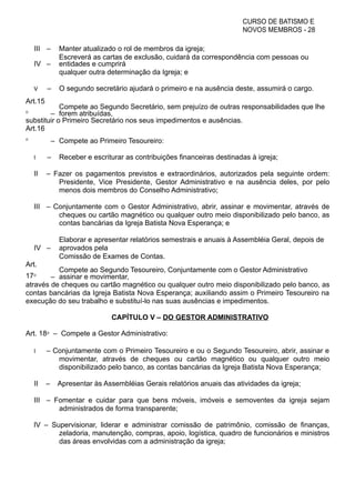 CURSO DE BATISMO E
NOVOS MEMBROS - 28
III – Manter atualizado o rol de membros da igreja;
IV –
Escreverá as cartas de exclusão, cuidará da correspondência com pessoas ou
entidades e cumprirá
qualquer outra determinação da Igreja; e
V – O segundo secretário ajudará o primeiro e na ausência deste, assumirá o cargo.
Art.15
⁰ –
Compete ao Segundo Secretário, sem prejuízo de outras responsabilidades que lhe
forem atribuídas,
substituir o Primeiro Secretário nos seus impedimentos e ausências.
Art.16
⁰ – Compete ao Primeiro Tesoureiro:
I – Receber e escriturar as contribuições financeiras destinadas à igreja;
II – Fazer os pagamentos previstos e extraordinários, autorizados pela seguinte ordem:
Presidente, Vice Presidente, Gestor Administrativo e na ausência deles, por pelo
menos dois membros do Conselho Administrativo;
III – Conjuntamente com o Gestor Administrativo, abrir, assinar e movimentar, através de
cheques ou cartão magnético ou qualquer outro meio disponibilizado pelo banco, as
contas bancárias da Igreja Batista Nova Esperança; e
IV –
Elaborar e apresentar relatórios semestrais e anuais à Assembléia Geral, depois de
aprovados pela
Comissão de Exames de Contas.
Art.
17⁰ –
Compete ao Segundo Tesoureiro, Conjuntamente com o Gestor Administrativo
assinar e movimentar,
através de cheques ou cartão magnético ou qualquer outro meio disponibilizado pelo banco, as
contas bancárias da Igreja Batista Nova Esperança; auxiliando assim o Primeiro Tesoureiro na
execução do seu trabalho e substituí-lo nas suas ausências e impedimentos.
CAPÍTULO V – DO GESTOR ADMINISTRATIVO
Art. 18⁰ – Compete a Gestor Administrativo:
I – Conjuntamente com o Primeiro Tesoureiro e ou o Segundo Tesoureiro, abrir, assinar e
movimentar, através de cheques ou cartão magnético ou qualquer outro meio
disponibilizado pelo banco, as contas bancárias da Igreja Batista Nova Esperança;
II – Apresentar às Assembléias Gerais relatórios anuais das atividades da igreja;
III – Fomentar e cuidar para que bens móveis, imóveis e semoventes da igreja sejam
administrados de forma transparente;
IV – Supervisionar, liderar e administrar comissão de patrimônio, comissão de finanças,
zeladoria, manutenção, compras, apoio, logística, quadro de funcionários e ministros
das áreas envolvidas com a administração da igreja;
 