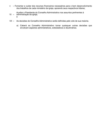 V – Fomentar e cuidar dos recursos financeiros necessários para o bom desenvolvimento
dos trabalhos de cada ministério da igreja, apoiando seus respectivos líderes;
VI –
Auxiliar o Presidente do Conselho Administrativo nos assuntos pertinentes à
administração da igreja;
e
VII – As decisões do Conselho Administrativo serão definidas pelo voto de sua maioria.
a) Caberá ao Conselho Administrativo tomar quaisquer outras decisões que
envolvam aspectos administrativos, eclesiásticos e doutrinários;
 