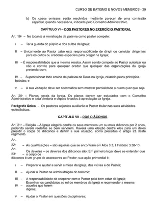 CURSO DE BATISMO E NOVOS MEMBROS - 29
b) Os casos omissos serão resolvidos mediante parecer de uma comissão
especial, quando necessária, indicada pelo Conselho Administrativo.
CAPÍTULO VI – DOS PASTORES NO EXERCÍCIO PASTORAL
Art. 19⁰ – No tocante à ministração da palavra como pastor compete:
I – Ter a guarda do púlpito e dos cultos da Igreja;
II – Unicamente ao Pastor cabe esta responsabilidade de dirigir ou convidar dirigentes
para os cultos ou oradores especiais para pregar na Igreja;
III – É responsabilidade que a mesma receba. Assim sendo compete ao Pastor autorizar ou
não o convite para qualquer orador que qualquer das organizações da Igreja
pretenda ouvir;
IV – Supervisionar todo ensino da palavra de Deus na Igreja, zelando pelos princípios
batistas; e
V – A sua visitação deve ser sistemática sem mostrar parcialidade a quem quer que seja.
Art. 20⁰ – Planos gerais da Igreja. Os planos devem ser estudados com o Conselho
Administrativo e toda diretoria e depois levados à apreciação da Igreja.
Parágrafo Único – Os pastores adjuntos auxiliarão o Pastor titular nas suas atividades
eclesiásticas.
CAPÍTULO VII – DOS DIÁCONOS
Art. 21⁰ – Eleição – A Igreja elegerá dentre os seus membros um ou mais diáconos por 2 anos,
podendo serem reeleitos se bem servirem. Haverá uma eleição dentre eles para um deles
presidir o corpo de diáconos e definir a sua atuação, como preceitua o artigo 23 deste
regimento.
Art.
22⁰ – As qualificações – são aquelas que se encontram em Atos 6.3, I Timóteo 3.38-13.
Art.
23⁰ –
Os deveres – os deveres dos diáconos são: Em primeiro lugar deve se entender que
o corpo de
diáconos é um grupo de assessores ao Pastor; sua ação primordial é:
I – Preparar e ajudar a servir a mesa da Igreja, das viúvas e do Pastor;
II – Ajudar o Pastor na administração do batismo;
III – A responsabilidade de cooperar com o Pastor pelo bem-estar da Igreja;
IV –
Examinar os candidatos ao rol de membros da Igreja e recomendar a mesma
aqueles que forem
dignos;
V – Ajudar o Pastor em questões disciplinares;
 