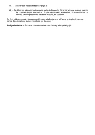 VI – auxiliar aos necessitados da Igreja; e
VII – Os diáconos são automaticamente parte do Conselho Administrativo da igreja e quando
for possível devem ser eleitos oficiais (secretários, tesoureiros, vice-presidente) da
mesma. O vice-presidente deve ser diácono, se possível.
Art. 24⁰ – O número de diáconos será fixado pela Igreja e/ou o Pastor, entendendo-se que
partirá do princípio de quinze membros por diácono.
Parágrafo Único – Todos os diáconos devem ser consagrados pela Igreja.
 