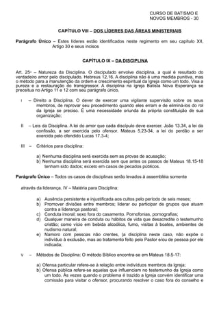 CURSO DE BATISMO E
NOVOS MEMBROS - 30
CAPÍTULO VIII – DOS LÍDERES DAS ÁREAS MINISTERIAIS
Parágrafo Único – Estes líderes estão identificados neste regimento em seu capítulo XII,
Artigo 30 e seus incisos
CAPÍTULO IX – DA DISCIPLINA
Art. 25⁰ – Natureza da Disciplina. O discipulado envolve disciplina, a qual é resultado do
verdadeiro amor pelo discipulado. Hebreus 12.16. A disciplina não é uma medida punitiva, mas
o método para a manutenção da ordem e crescimento espiritual da Igreja como um todo. Visa a
pureza e a restauração do transgressor. A disciplina na igreja Batista Nova Esperança se
preceitua no Artigo 11 e 12 com seu parágrafo único.
I – Direito a Disciplina. O dever de exercer uma vigilante supervisão sobre os seus
membros, de reprovar seu procedimento quando eles erram e de eliminá-los do rol
da Igreja se preciso. É uma necessidade oriunda da própria constituição de sua
organização;
II – Leis da Disciplina. A lei do amor que cada discípulo deve exercer. João 13.34, a lei da
confissão, a ser exercida pelo ofensor. Mateus 5.23-34, a lei do perdão a ser
exercida pelo ofendido Lucas 17.3-4;
III – Critérios para disciplina:
a) Nenhuma disciplina será exercida sem as provas de acusação;
b) Nenhuma disciplina será exercida sem que antes os passos de Mateus 18.15-18
tenham sido dados; exceto em casos de pecados públicos.
Parágrafo Único – Todos os casos de disciplinas serão levados à assembléia somente
através da liderança. IV – Matéria para Disciplina:
a) Ausência persistente e injustificada aos cultos pelo período de seis meses;
b) Promover divisões entre membros; liderar ou participar de grupos que atuam
contra a liderança pastoral;
c) Conduta imoral; sexo fora do casamento. Pornofonias, pornografias;
d) Qualquer maneira de conduta ou hábitos de vida que desacredite o testemunho
cristão; como vício em bebida alcoólica, fumo, visitas à boates, ambientes de
nudismo natural;
e) Namoro com pessoas não crentes, (a disciplina neste caso, não expõe o
indivíduo à exclusão, mas ao tratamento feito pelo Pastor e/ou de pessoa por ele
indicada;
V – Métodos de Disciplina: O método Bíblico encontra-se em Mateus 18.5-17:
a) Ofensa particular refere-se à relação entre indivíduos membros da Igreja;
b) Ofensa pública refere-se aquelas que influenciam no testemunho da Igreja como
um todo. Às vezes quando o problema é trazido a Igreja convém identificar uma
comissão para visitar o ofensor, procurando resolver o caso fora do conselho e
 